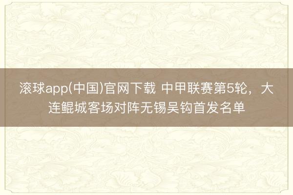 滚球app(中国)官网下载 中甲联赛第5轮，大连鲲城客场对阵无锡吴钩首发名单