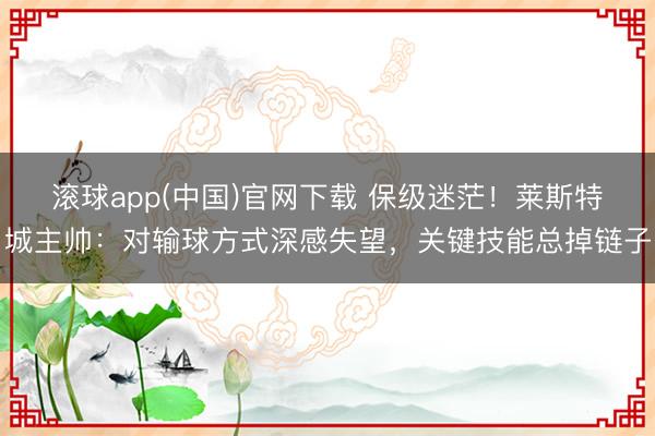 滚球app(中国)官网下载 保级迷茫！莱斯特城主帅：对输球方式深感失望，关键技能总掉链子