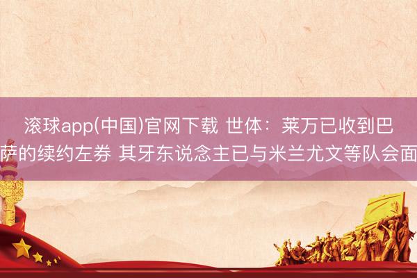 滚球app(中国)官网下载 世体：莱万已收到巴萨的续约左券 其牙东说念主已与米兰尤文等队会面