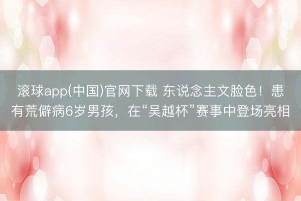 滚球app(中国)官网下载 东说念主文脸色！患有荒僻病6岁男孩，在“吴越杯”赛事中登场亮相