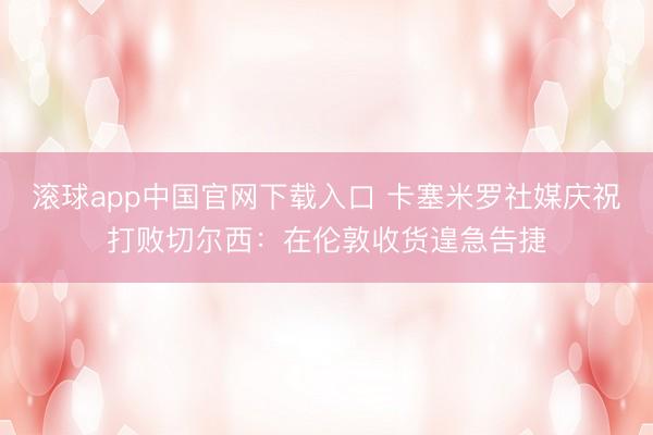 滚球app中国官网下载入口 卡塞米罗社媒庆祝打败切尔西：在伦敦收货遑急告捷