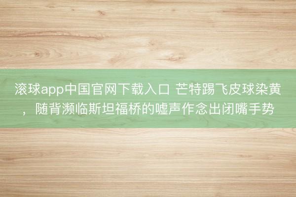 滚球app中国官网下载入口 芒特踢飞皮球染黄，随背濒临斯坦福桥的嘘声作念出闭嘴手势