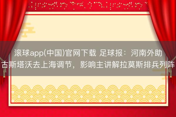 滚球app(中国)官网下载 足球报：河南外助古斯塔沃去上海调节，影响主讲解拉莫斯排兵列阵