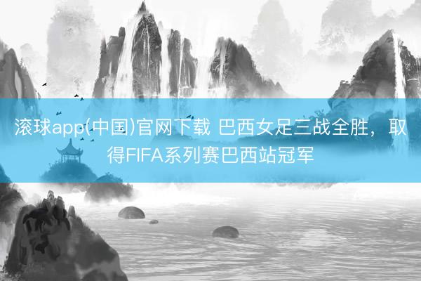 滚球app(中国)官网下载 巴西女足三战全胜，取得FIFA系列赛巴西站冠军