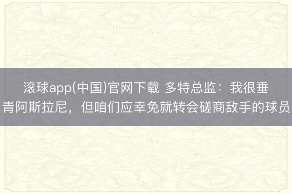 滚球app(中国)官网下载 多特总监：我很垂青阿斯拉尼，但咱们应幸免就转会磋商敌手的球员