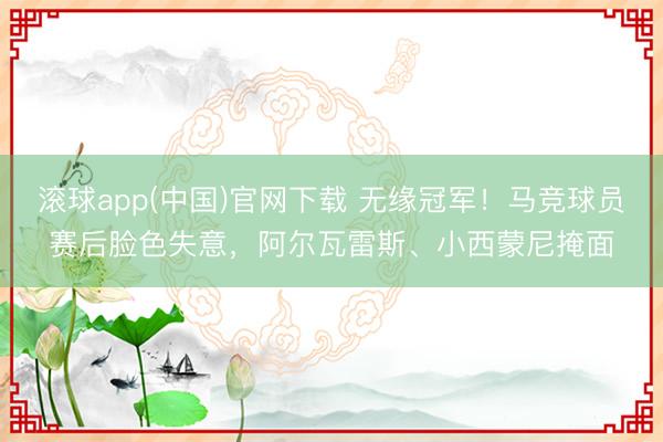 滚球app(中国)官网下载 无缘冠军！马竞球员赛后脸色失意，阿尔瓦雷斯、小西蒙尼掩面