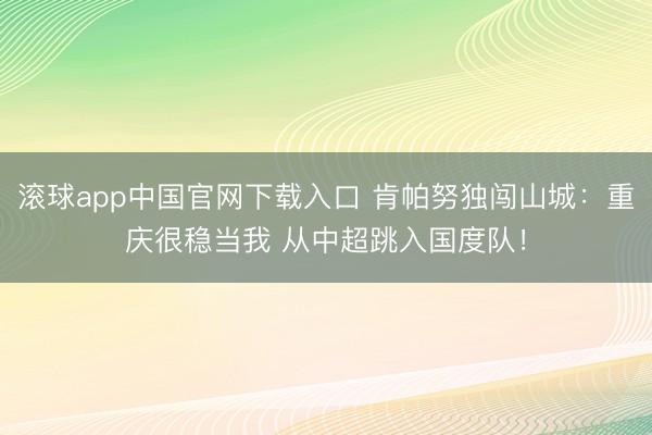 滚球app中国官网下载入口 肯帕努独闯山城：重庆很稳当我 从中超跳入国度队！