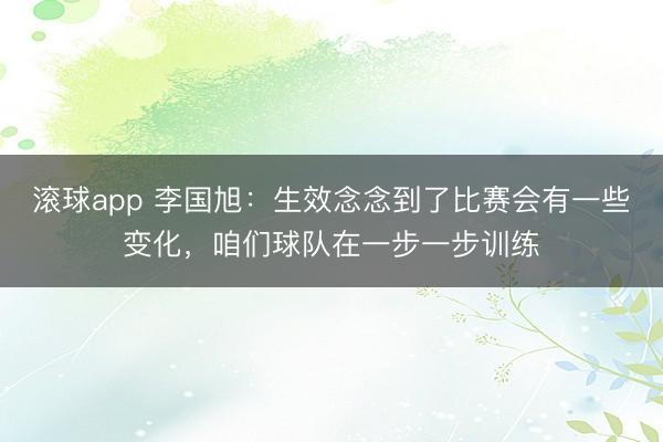滚球app 李国旭：生效念念到了比赛会有一些变化，咱们球队在一步一步训练