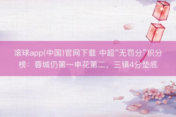 滚球app(中国)官网下载 中超“无罚分”积分榜：蓉城仍第一申花第二，<a href=