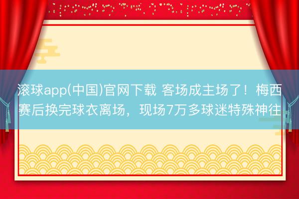 滚球app(中国)官网下载 客场成主场了！梅西赛后换完球衣离场，现场7万多球迷特殊神往