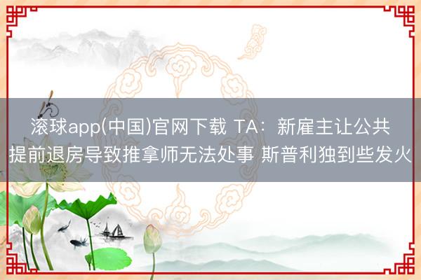 滚球app(中国)官网下载 TA：新雇主让公共提前退房导致推拿师无法处事 斯普利独到些发火