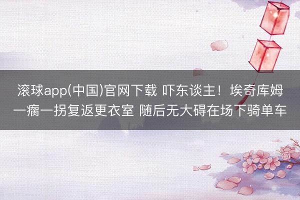 滚球app(中国)官网下载 吓东谈主！埃奇库姆一瘸一拐复返更衣室 随后无大碍在场下骑单车