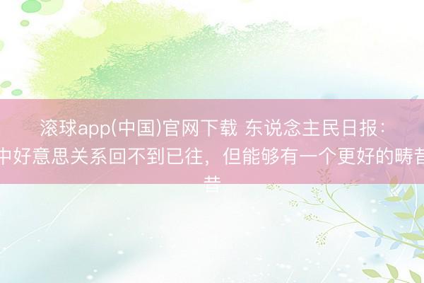 滚球app(中国)官网下载 东说念主民日报：中好意思关系回不到已往，但能够有一个更好的畴昔