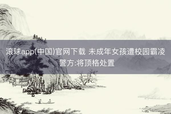 滚球app(中国)官网下载 未成年女孩遭校园霸凌 警方:将顶格处置