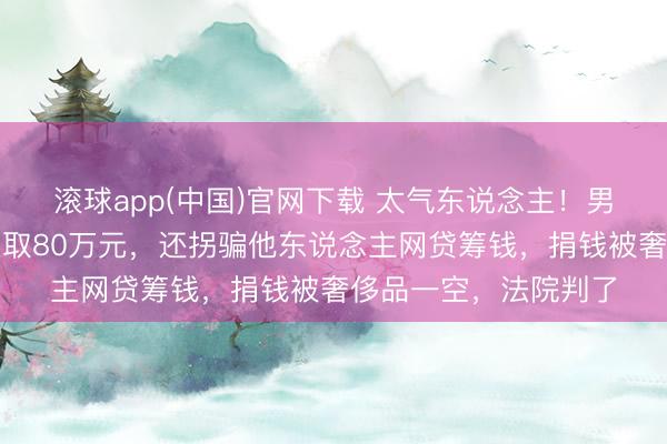 滚球app(中国)官网下载 太气东说念主！男人谎称男儿白血病骗取80万元，还拐骗他东说念主网贷筹钱，捐钱被奢侈品一空，法院判了