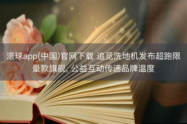 滚球app(中国)官网下载 追觅洗地机发布超跑限量款旗舰， 公益互动传递品牌温度