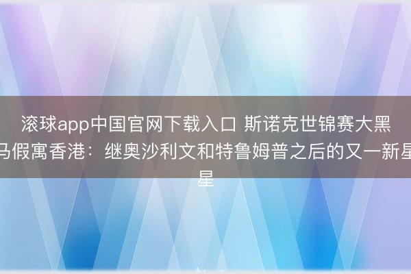 滚球app中国官网下载入口 斯诺克世锦赛大黑马假寓香港：继奥沙利文和特鲁姆普之后的又一新星