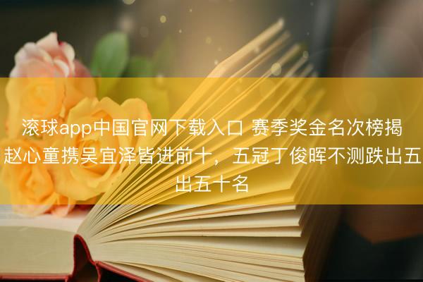 滚球app中国官网下载入口 赛季奖金名次榜揭秘：赵心童携吴宜泽皆进前十，五冠丁俊晖不测跌出五十名
