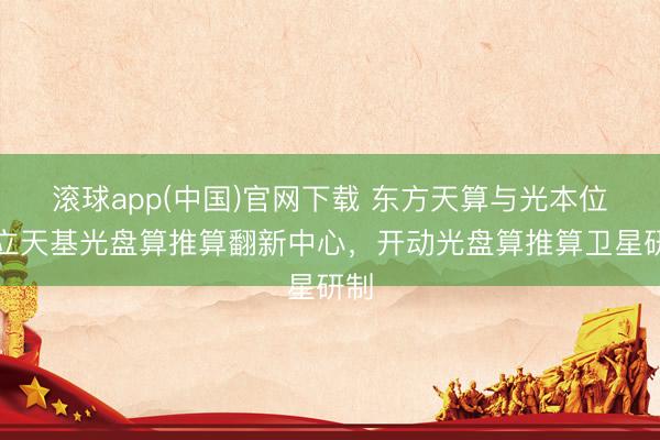 滚球app(中国)官网下载 东方天算与光本位建立天基光盘算推算翻新中心，开动光盘算推算卫星研制