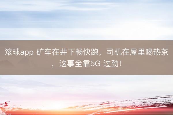 滚球app 矿车在井下畅快跑，司机在屋里喝热茶，这事全靠5G