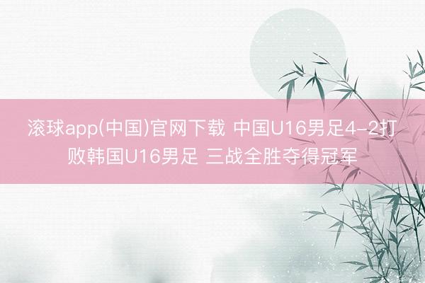 滚球app(中国)官网下载 中国U16男足4-2打败韩国U1