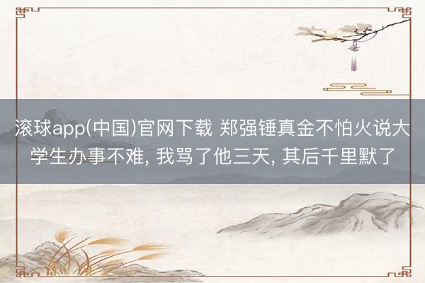 滚球app(中国)官网下载 郑强锤真金不怕火说大学生办事不难， 我骂了他三天， 其后千里默了