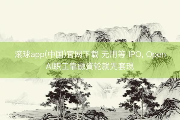 滚球app(中国)官网下载 无用等 IPO， OpenAI职工靠融資轮就先套現