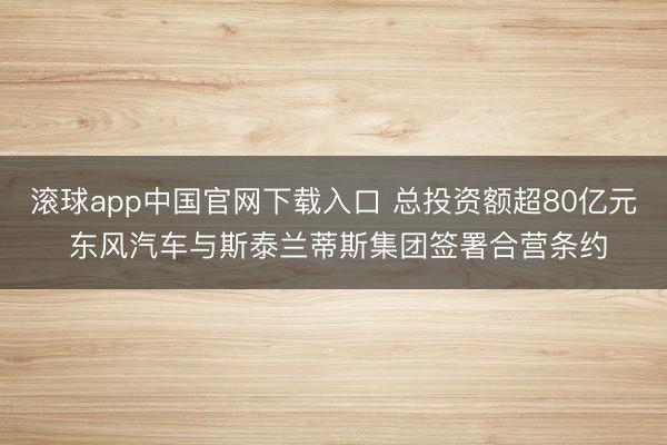 滚球app中国官网下载入口 总投资额超80亿元 东风汽车与斯泰兰蒂斯集团签署合营条约