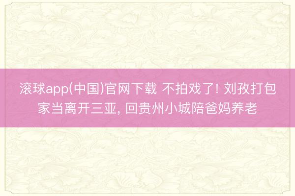 滚球app(中国)官网下载 不拍戏了! 刘孜打包家当离开三亚， 回贵州小城陪爸妈养老