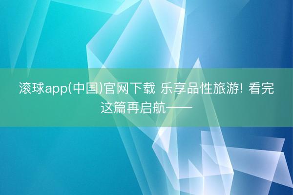 滚球app(中国)官网下载 乐享品性旅游! 看完这篇再启航——