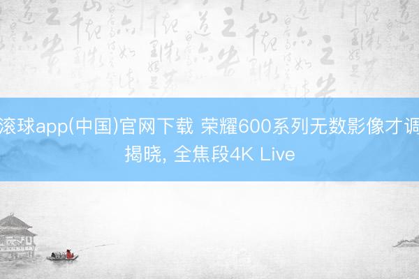 滚球app(中国)官网下载 荣耀600系列无数影像才调揭晓， 全焦段4K Live