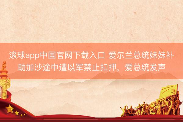 滚球app中国官网下载入口 爱尔兰总统妹妹补助加沙途中遭以军禁止扣押，爱总统发声