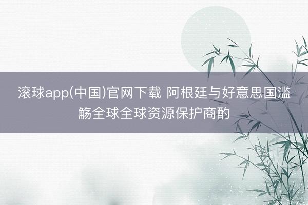 滚球app(中国)官网下载 阿根廷与好意思国滥觞全球全球资源保护商酌