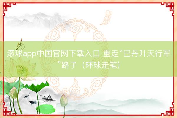 滚球app中国官网下载入口 重走“巴丹升天行军”路子（环球走笔）