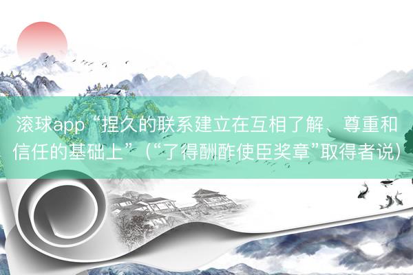 滚球app “捏久的联系建立在互相了解、尊重和信任的基础上”（“了得酬酢使臣奖章”取得者说）