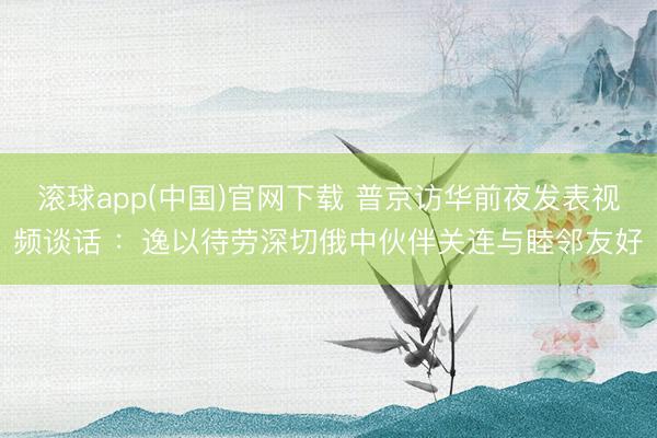 滚球app(中国)官网下载 普京访华前夜发表视频谈话 ：逸以待劳深切俄中伙伴关连与睦邻友好
