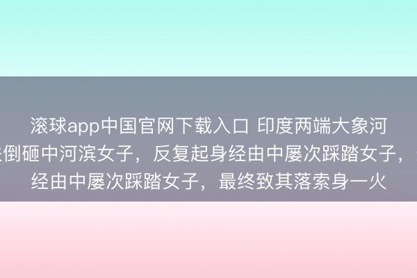 滚球app中国官网下载入口 印度两端大象河滨打斗，一头大象跌倒砸中河滨女子，反复起身经由中屡次踩踏女子，最终致其落索身一火
