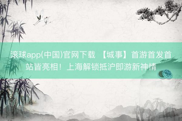 滚球app(中国)官网下载 【城事】首游首发首站皆亮相！上海解锁抵沪即游新神情