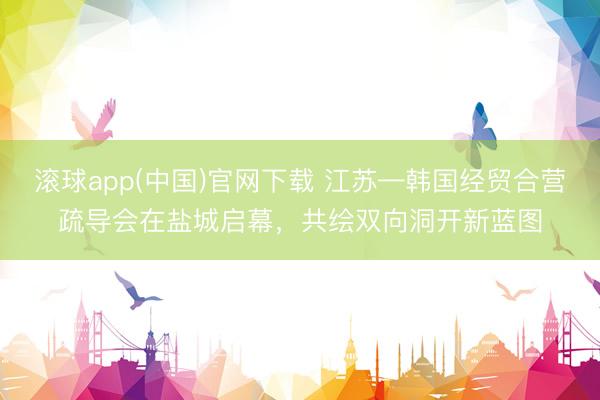 滚球app(中国)官网下载 江苏—韩国经贸合营疏导会在盐城启幕，共绘双向洞开新蓝图