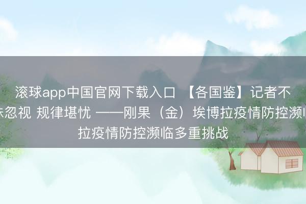 滚球app中国官网下载入口 【各国鉴】记者不雅察：毒株忽视 规律堪忧 ——刚果（金）埃博拉疫情防控濒临多重挑战