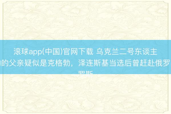 滚球app(中国)官网下载 乌克兰二号东谈主物的父亲疑似是克格勃，泽连斯基当选后曾赶赴俄罗斯