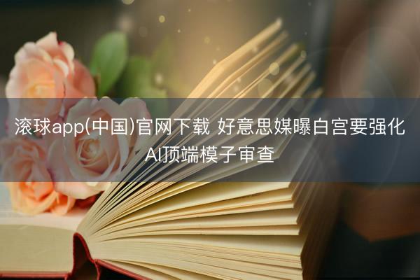 滚球app(中国)官网下载 好意思媒曝白宫要强化AI顶端模子审查
