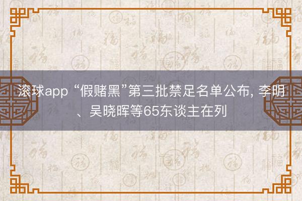 滚球app “假赌黑”第三批禁足名单公布， 李明、吴晓晖等65东谈主在列