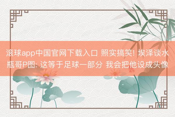 滚球app中国官网下载入口 照实搞笑! 埃泽谈水瓶哥P图: 这等于足球一部分 我会把他设成头像