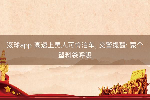 滚球app 高速上男人可怜泊车， 交警提醒: 蒙个塑料袋呼吸