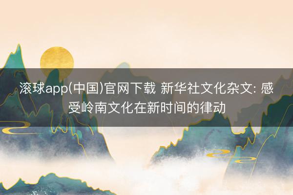 滚球app(中国)官网下载 新华社文化杂文: 感受岭南文化在新时间的律动