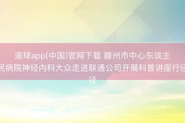 滚球app(中国)官网下载 滕州市中心东谈主民病院神经内科大众走进联通公司开展科普讲座行径