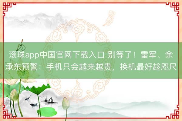 滚球app中国官网下载入口 别等了！雷军、余承东预警：手机只会越来越贵，换机最好趁咫尺