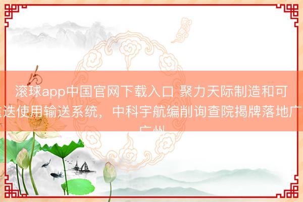 滚球app中国官网下载入口 聚力天际制造和可重迭使用输送系统，中科宇航编削询查院揭牌落地广州