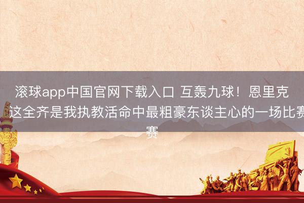 滚球app中国官网下载入口 互轰九球！恩里克：这全齐是我执教活命